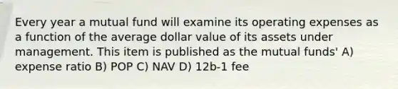 Every year a mutual fund will examine its operating expenses as a function of the average dollar value of its assets under management. This item is published as the mutual funds' A) expense ratio B) POP C) NAV D) 12b-1 fee