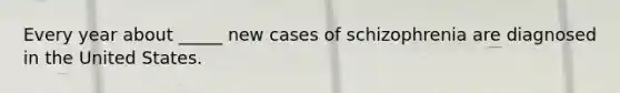 Every year about _____ new cases of schizophrenia are diagnosed in the United States.