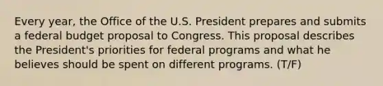 Every year, the Office of the U.S. President prepares and submits a federal budget proposal to Congress. This proposal describes the President's priorities for federal programs and what he believes should be spent on different programs. (T/F)