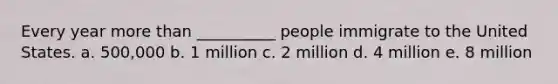 Every year more than __________ people immigrate to the United States. a. 500,000 b. 1 million c. 2 million d. 4 million e. 8 million