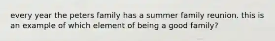 every year the peters family has a summer family reunion. this is an example of which element of being a good family?
