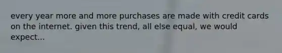 every year more and more purchases are made with credit cards on the internet. given this trend, all else equal, we would expect...