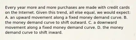 Every year more and more purchases are made with credit cards on the Internet. Given this trend, all else equal, we would expect: A. an upward movement along a fixed money demand curve. B. the money demand curve to shift outward. C. a downward movement along a fixed money demand curve. D. the money demand curve to shift inward.