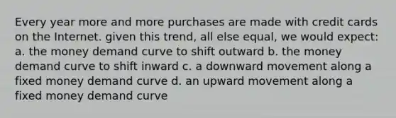 Every year more and more purchases are made with credit cards on the Internet. given this trend, all else equal, we would expect: a. the money demand curve to shift outward b. the money demand curve to shift inward c. a downward movement along a fixed money demand curve d. an upward movement along a fixed money demand curve