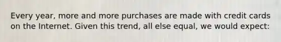 Every year, more and more purchases are made with credit cards on the Internet. Given this trend, all else equal, we would expect: