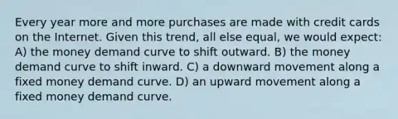 Every year more and more purchases are made with credit cards on the Internet. Given this trend, all else equal, we would expect: A) the money demand curve to shift outward. B) the money demand curve to shift inward. C) a downward movement along a fixed money demand curve. D) an upward movement along a fixed money demand curve.