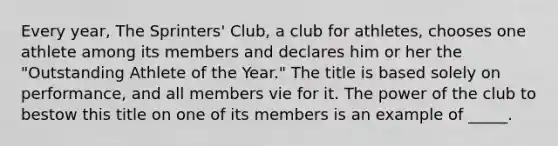 Every year, The Sprinters' Club, a club for athletes, chooses one athlete among its members and declares him or her the "Outstanding Athlete of the Year." The title is based solely on performance, and all members vie for it. The power of the club to bestow this title on one of its members is an example of _____.