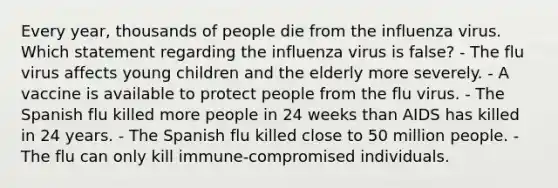 Every year, thousands of people die from the influenza virus. Which statement regarding the influenza virus is false? - The flu virus affects young children and the elderly more severely. - A vaccine is available to protect people from the flu virus. - The Spanish flu killed more people in 24 weeks than AIDS has killed in 24 years. - The Spanish flu killed close to 50 million people. - The flu can only kill immune-compromised individuals.