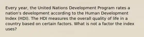 Every year, the United Nations Development Program rates a nation's development according to the Human Development Index (HDI). The HDI measures the overall quality of life in a country based on certain factors. What is not a factor the index uses?