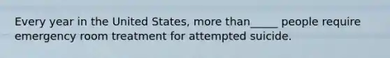 Every year in the United States, more than_____ people require emergency room treatment for attempted suicide.