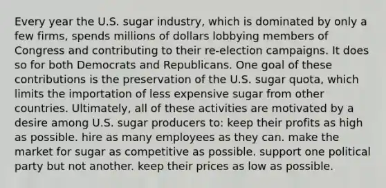 Every year the U.S. sugar industry, which is dominated by only a few firms, spends millions of dollars lobbying members of Congress and contributing to their re-election campaigns. It does so for both Democrats and Republicans. One goal of these contributions is the preservation of the U.S. sugar quota, which limits the importation of less expensive sugar from other countries. Ultimately, all of these activities are motivated by a desire among U.S. sugar producers to: keep their profits as high as possible. hire as many employees as they can. make the market for sugar as competitive as possible. support one political party but not another. keep their prices as low as possible.