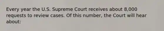 Every year the U.S. Supreme Court receives about 8,000 requests to review cases. Of this number, the Court will hear about: