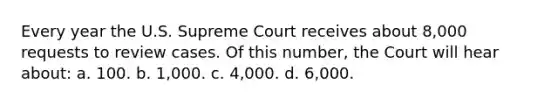 Every year the U.S. Supreme Court receives about 8,000 requests to review cases. Of this number, the Court will hear about: a. 100. b. 1,000. c. 4,000. d. 6,000.