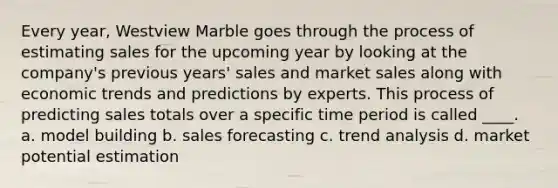 Every year, Westview Marble goes through the process of estimating sales for the upcoming year by looking at the company's previous years' sales and market sales along with economic trends and predictions by experts. This process of predicting sales totals over a specific time period is called ____. a. model building b. sales forecasting c. trend analysis d. market potential estimation