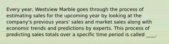 Every year, Westview Marble goes through the process of estimating sales for the upcoming year by looking at the company's previous years' sales and market sales along with economic trends and predictions by experts. This process of predicting sales totals over a specific time period is called ____.