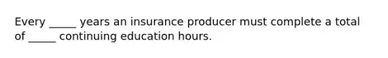 Every _____ years an insurance producer must complete a total of _____ continuing education hours.