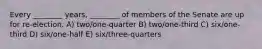 Every ________ years, ________ of members of the Senate are up for re-election. A) two/one-quarter B) two/one-third C) six/one-third D) six/one-half E) six/three-quarters