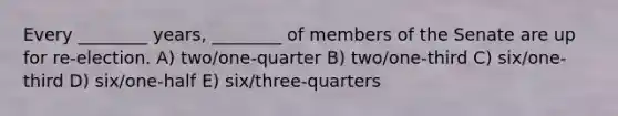 Every ________ years, ________ of members of the Senate are up for re-election. A) two/one-quarter B) two/one-third C) six/one-third D) six/one-half E) six/three-quarters