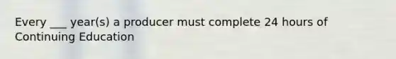 Every ___ year(s) a producer must complete 24 hours of Continuing Education