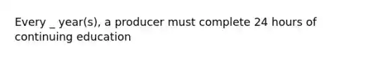 Every _ year(s), a producer must complete 24 hours of continuing education