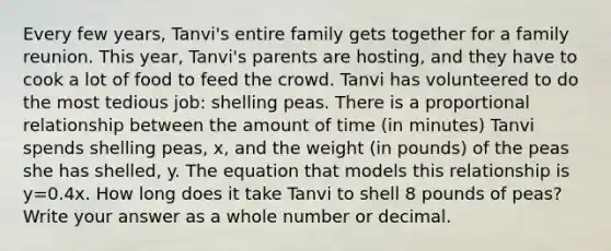 Every few years, Tanvi's entire family gets together for a family reunion. This year, Tanvi's parents are hosting, and they have to cook a lot of food to feed the crowd. Tanvi has volunteered to do the most tedious job: shelling peas. There is a proportional relationship between the amount of time (in minutes) Tanvi spends shelling peas, x, and the weight (in pounds) of the peas she has shelled, y. The equation that models this relationship is y=0.4x. How long does it take Tanvi to shell 8 pounds of peas? Write your answer as a whole number or decimal.