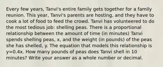 Every few years, Tanvi's entire family gets together for a family reunion. This year, Tanvi's parents are hosting, and they have to cook a lot of food to feed the crowd. Tanvi has volunteered to do the most tedious job: shelling peas. There is a proportional relationship between the amount of time (in minutes) Tanvi spends shelling peas, x, and the weight (in pounds) of the peas she has shelled, y. The equation that models this relationship is y=0.4x. How many pounds of peas does Tanvi shell in 10 minutes? Write your answer as a whole number or decimal.