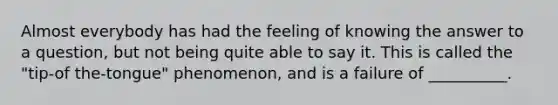 Almost everybody has had the feeling of knowing the answer to a question, but not being quite able to say it. This is called the "tip-of the-tongue" phenomenon, and is a failure of __________.