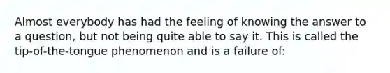 Almost everybody has had the feeling of knowing the answer to a question, but not being quite able to say it. This is called the tip-of-the-tongue phenomenon and is a failure of: