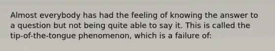 Almost everybody has had the feeling of knowing the answer to a question but not being quite able to say it. This is called the tip-of-the-tongue phenomenon, which is a failure of: