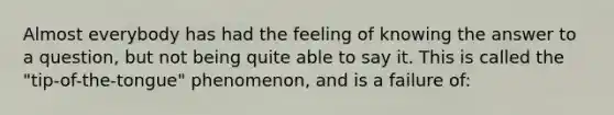 Almost everybody has had the feeling of knowing the answer to a question, but not being quite able to say it. This is called the "tip-of-the-tongue" phenomenon, and is a failure of: