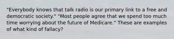 "Everybody knows that talk radio is our primary link to a free and democratic society." "Most people agree that we spend too much time worrying about the future of Medicare." These are examples of what kind of fallacy?