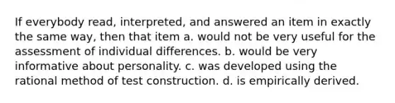 If everybody read, interpreted, and answered an item in exactly the same way, then that item a. would not be very useful for the assessment of individual differences. b. would be very informative about personality. c. was developed using the rational method of test construction. d. is empirically derived.