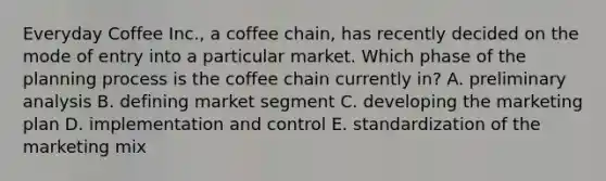 Everyday Coffee Inc., a coffee chain, has recently decided on the mode of entry into a particular market. Which phase of the planning process is the coffee chain currently in? A. preliminary analysis B. defining market segment C. developing the marketing plan D. implementation and control E. standardization of the marketing mix