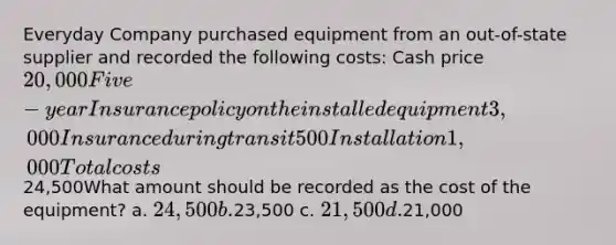 Everyday Company purchased equipment from an out-of-state supplier and recorded the following costs: Cash price 20,000Five-year Insurance policy on the installed equipment 3,000Insurance during transit 500Installation 1,000Total costs24,500What amount should be recorded as the cost of the equipment? a. 24,500 b.23,500 c. 21,500 d.21,000