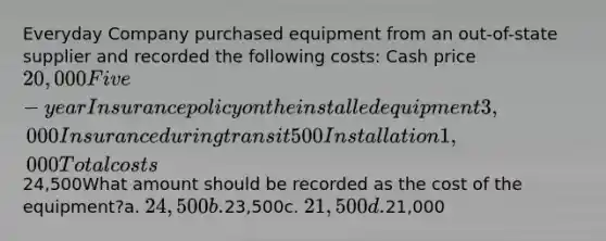 Everyday Company purchased equipment from an out-of-state supplier and recorded the following costs: Cash price20,000Five-year Insurance policy on the installed equipment 3,000Insurance during transit 500Installation 1,000Total costs24,500What amount should be recorded as the cost of the equipment?a. 24,500b.23,500c. 21,500d.21,000