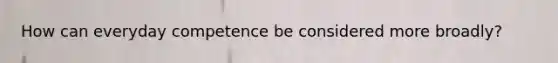 How can everyday competence be considered more broadly?