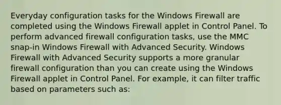 Everyday configuration tasks for the Windows Firewall are completed using the Windows Firewall applet in Control Panel. To perform advanced firewall configuration tasks, use the MMC snap-in Windows Firewall with Advanced Security. Windows Firewall with Advanced Security supports a more granular firewall configuration than you can create using the Windows Firewall applet in Control Panel. For example, it can filter traffic based on parameters such as: