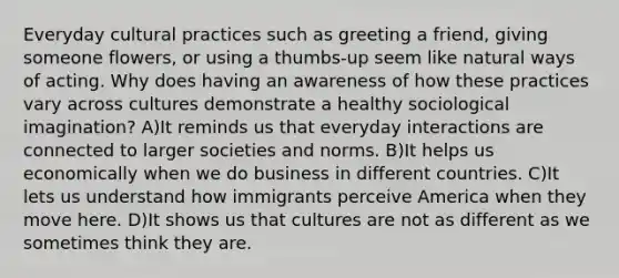 Everyday cultural practices such as greeting a friend, giving someone flowers, or using a thumbs-up seem like natural ways of acting. Why does having an awareness of how these practices vary across cultures demonstrate a healthy sociological imagination? A)It reminds us that everyday interactions are connected to larger societies and norms. B)It helps us economically when we do business in different countries. C)It lets us understand how immigrants perceive America when they move here. D)It shows us that cultures are not as different as we sometimes think they are.