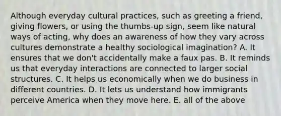 Although everyday cultural practices, such as greeting a friend, giving flowers, or using the thumbs-up sign, seem like natural ways of acting, why does an awareness of how they vary across cultures demonstrate a healthy sociological imagination? A. It ensures that we don't accidentally make a faux pas. B. It reminds us that everyday interactions are connected to larger social structures. C. It helps us economically when we do business in different countries. D. It lets us understand how immigrants perceive America when they move here. E. all of the above