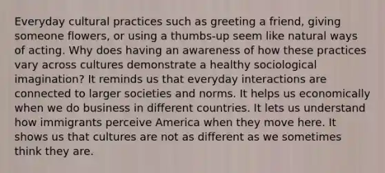 Everyday cultural practices such as greeting a friend, giving someone flowers, or using a thumbs-up seem like natural ways of acting. Why does having an awareness of how these practices vary across cultures demonstrate a healthy sociological imagination? It reminds us that everyday interactions are connected to larger societies and norms. It helps us economically when we do business in different countries. It lets us understand how immigrants perceive America when they move here. It shows us that cultures are not as different as we sometimes think they are.