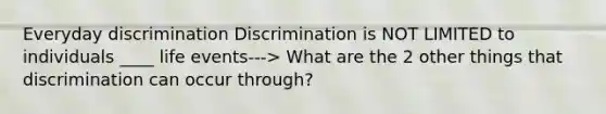 Everyday discrimination Discrimination is NOT LIMITED to individuals ____ life events---> What are the 2 other things that discrimination can occur through?