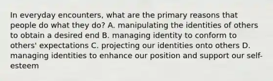 In everyday encounters, what are the primary reasons that people do what they do? A. manipulating the identities of others to obtain a desired end B. managing identity to conform to others' expectations C. projecting our identities onto others D. managing identities to enhance our position and support our self-esteem