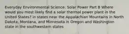 Everyday Environmental Science: Solar Power Part B Where would you most likely find a solar thermal power plant in the United States? in states near the Appalachian Mountains in North Dakota, Montana, and Minnesota in Oregon and Washington state in the southwestern states