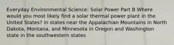 Everyday Environmental Science: Solar Power Part B Where would you most likely find a solar thermal power plant in the United States? in states near the Appalachian Mountains in North Dakota, Montana, and Minnesota in Oregon and Washington state in the southwestern states