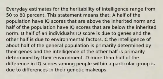 Everyday estimates for the heritability of intelligence range from 50 to 80 percent. This statement means that: A half of the population have IQ scores that are above the inherited norm and half of the population have IQ scores that are below the inherited norm. B half of an individual's IQ score is due to genes and the other half is due to environmental factors. C the intelligence of about half of the general population is primarily determined by their genes and the intelligence of the other half is primarily determined by their environment. D more than half of the difference in IQ scores among people within a particular group is due to differences in their genetic makeups.