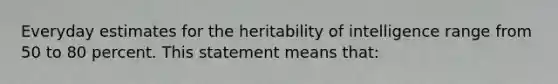 Everyday estimates for the heritability of intelligence range from 50 to 80 percent. This statement means that: