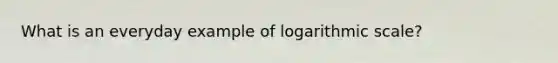 What is an everyday example of logarithmic scale?