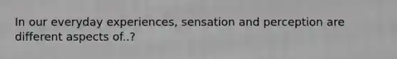 In our everyday experiences, sensation and perception are different aspects of..?