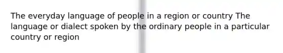 The everyday language of people in a region or country The language or dialect spoken by the ordinary people in a particular country or region