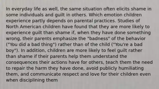 In everyday life as well, the same situation often elicits shame in some individuals and guilt in others. Which emotion children experience partly depends on parental practices. Studies of North American children have found that they are more likely to experience guilt than shame if, when they have done something wrong, their parents emphasize the "badness" of the behavior ("You did a bad thing") rather than of the child ("You're a bad boy"). In addition, children are more likely to feel guilt rather than shame if their parents help them understand the consequences their actions have for others, teach them the need to repair the harm they have done, avoid publicly humiliating them, and communicate respect and love for their children even when disciplining them